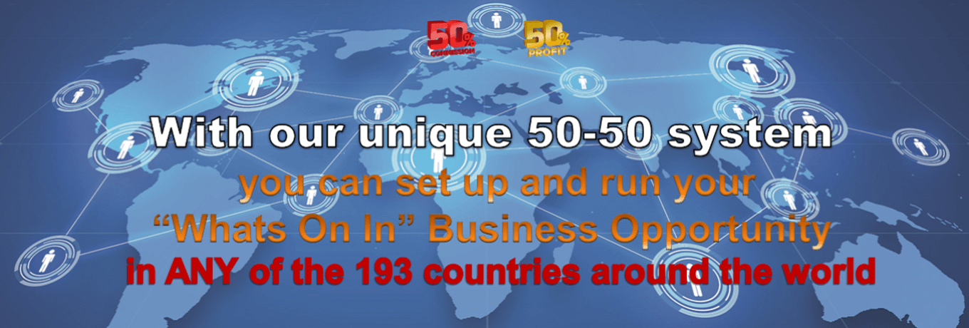 With our unique 50-50 system you can set up and run your “Whats On In” Business Opportunity in ANY of the 193 countries around the world With our unique 50-50 system you can set up and run your “Whats On In” Business Opportunity in ANY of the 193 countries around the world